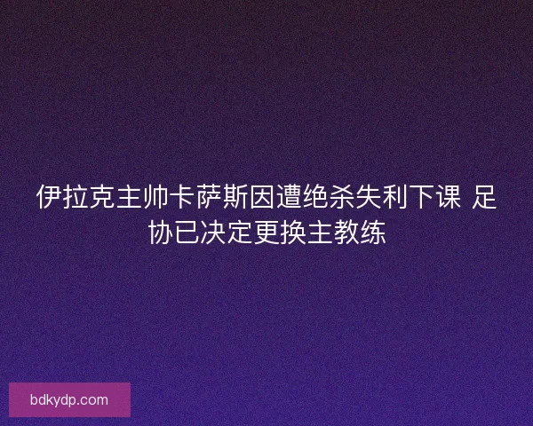伊拉克主帅卡萨斯因遭绝杀失利下课 足协已决定更换主教练