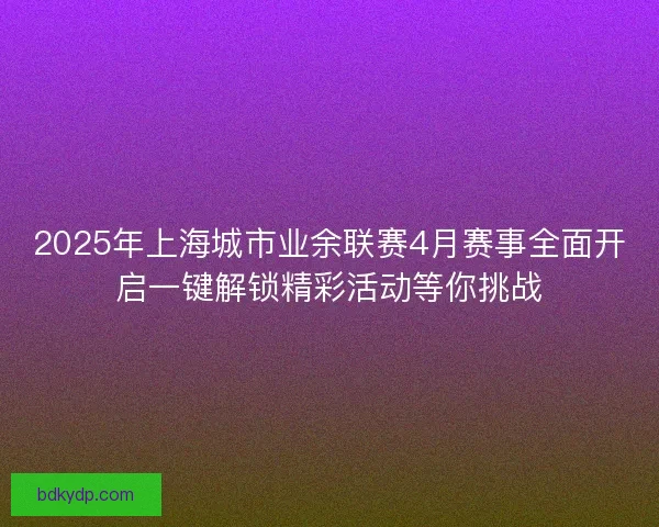 2025年上海城市业余联赛4月赛事全面开启一键解锁精彩活动等你挑战