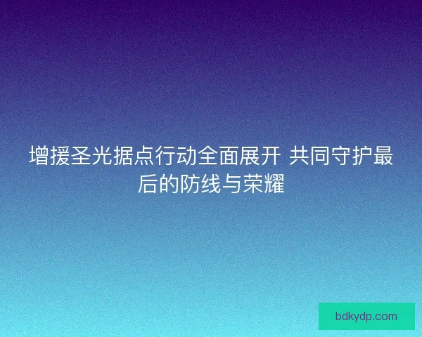 增援圣光据点行动全面展开 共同守护最后的防线与荣耀 增援圣光据点行动全面展开 共同守护最后的防线与荣耀