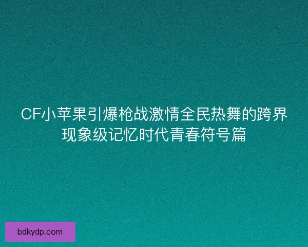 CF小苹果引爆枪战激情全民热舞的跨界现象级记忆时代青春符号篇