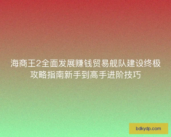 海商王2全面发展赚钱贸易舰队建设终极攻略指南新手到高手进阶技巧 海商王2全面发展赚钱贸易舰队建设终极攻略指南新手到高手进阶技巧