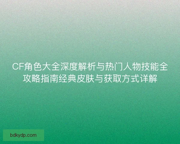 CF角色大全深度解析与热门人物技能全攻略指南经典皮肤与获取方式详解