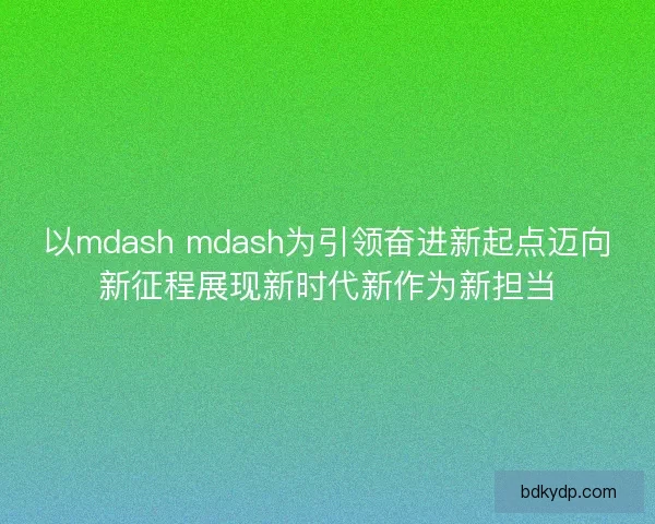 以mdash mdash为引领奋进新起点迈向新征程展现新时代新作为新担当 以mdash mdash为引领奋进新起点迈向新征程展现新时代新作为新担当