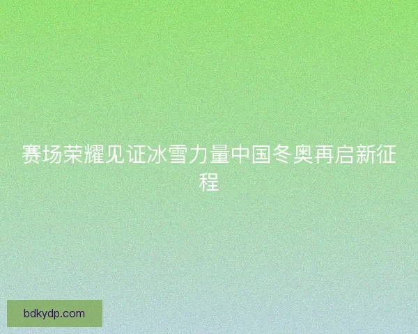 赛场荣耀见证冰雪力量中国冬奥再启新征程