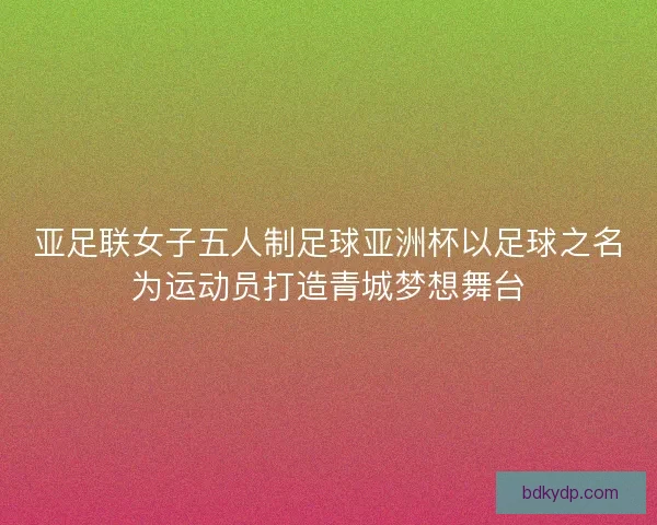 亚足联女子五人制足球亚洲杯以足球之名为运动员打造青城梦想舞台