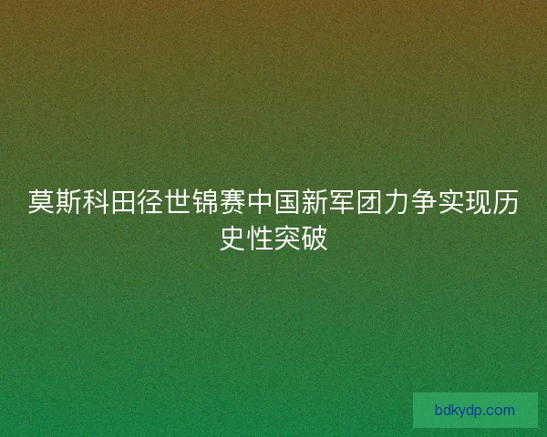 莫斯科田径世锦赛中国新军团力争实现历史性突破