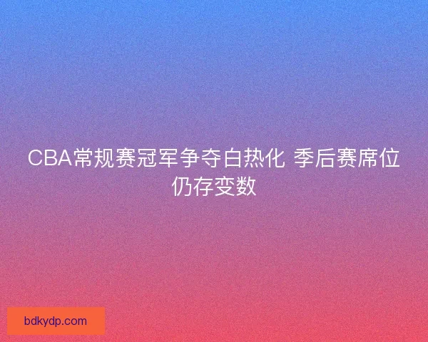 CBA常规赛冠军争夺白热化 季后赛席位仍存变数 CBA常规赛冠军争夺白热化 季后赛席位仍存变数