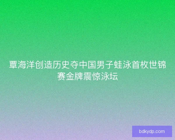 覃海洋创造历史夺中国男子蛙泳首枚世锦赛金牌震惊泳坛