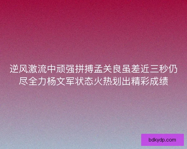 逆风激流中顽强拼搏孟关良虽差近三秒仍尽全力杨文军状态火热划出精彩成绩
