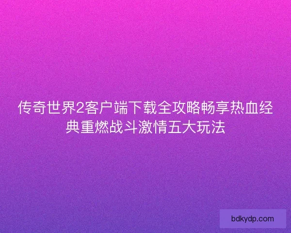 传奇世界2客户端下载全攻略畅享热血经典重燃战斗激情五大玩法