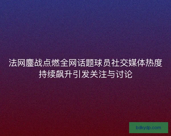 法网鏖战点燃全网话题球员社交媒体热度持续飙升引发关注与讨论 法网鏖战点燃全网话题球员社交媒体热度持续飙升引发关注与讨论