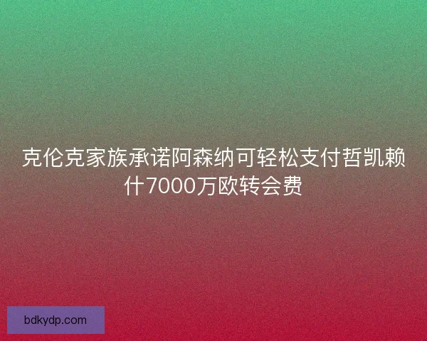 克伦克家族承诺阿森纳可轻松支付哲凯赖什7000万欧转会费