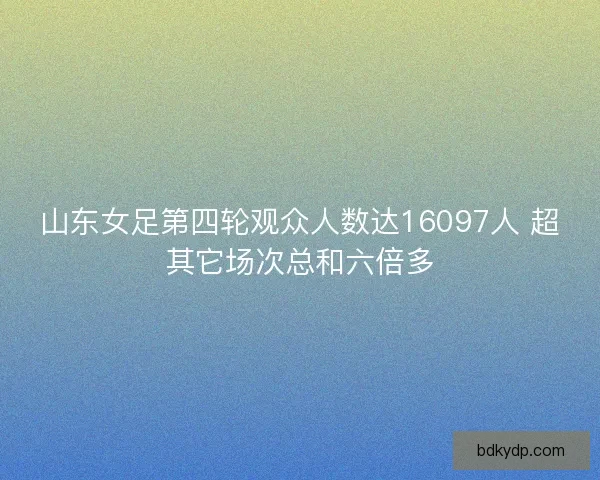 山东女足第四轮观众人数达16097人 超其它场次总和六倍多 山东女足第四轮观众人数达16097人 超其它场次总和六倍多