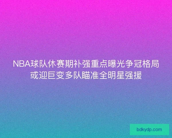 NBA球队休赛期补强重点曝光争冠格局或迎巨变多队瞄准全明星强援