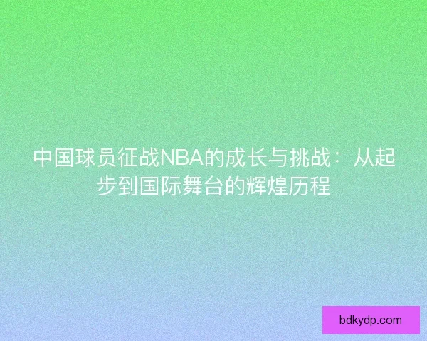 中国球员征战NBA的成长与挑战:从起步到国际舞台的辉煌历程 中国球员征战NBA的成长与挑战:从起步到国际舞台的辉煌历程