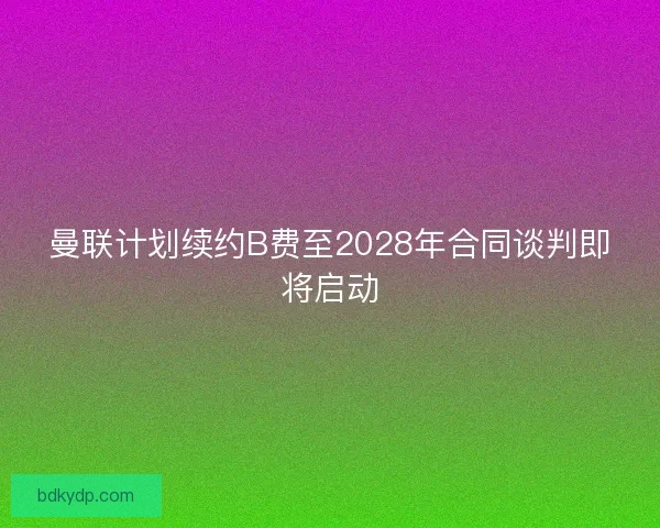 曼联计划续约B费至2028年合同谈判即将启动