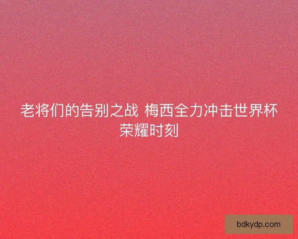 老将们的告别之战 梅西全力冲击世界杯荣耀时刻