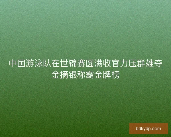 中国游泳队在世锦赛圆满收官力压群雄夺金摘银称霸金牌榜 中国游泳队在世锦赛圆满收官力压群雄夺金摘银称霸金牌榜