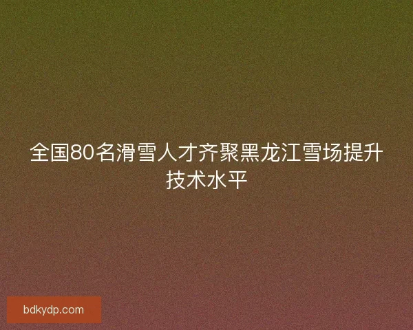 全国80名滑雪人才齐聚黑龙江雪场提升技术水平