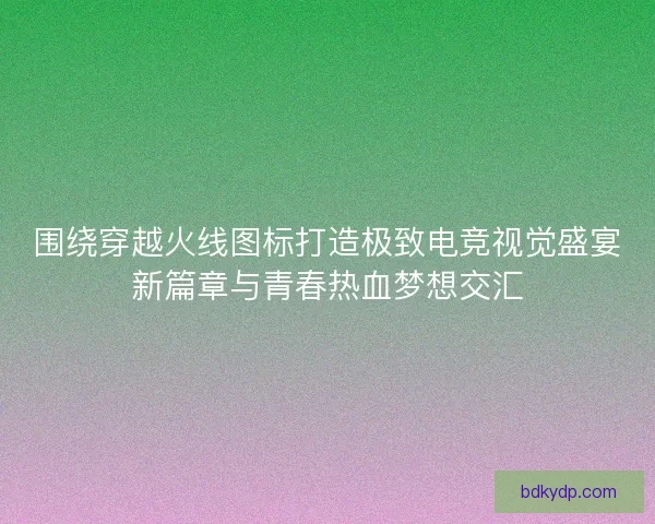 围绕穿越火线图标打造极致电竞视觉盛宴新篇章与青春热血梦想交汇