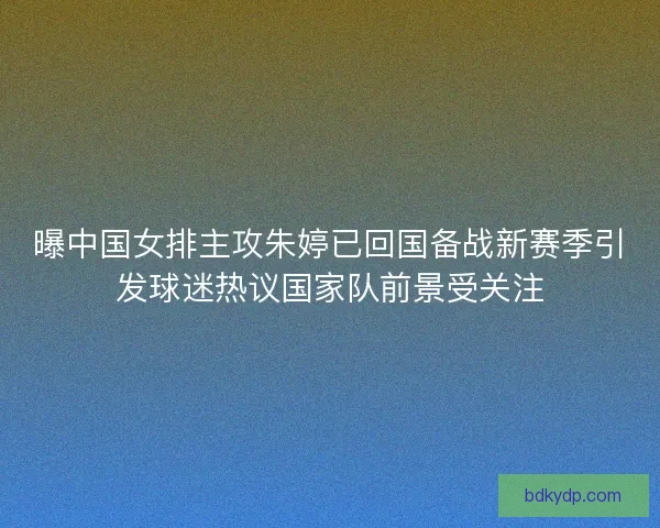曝中国女排主攻朱婷已回国备战新赛季引发球迷热议国家队前景受关注