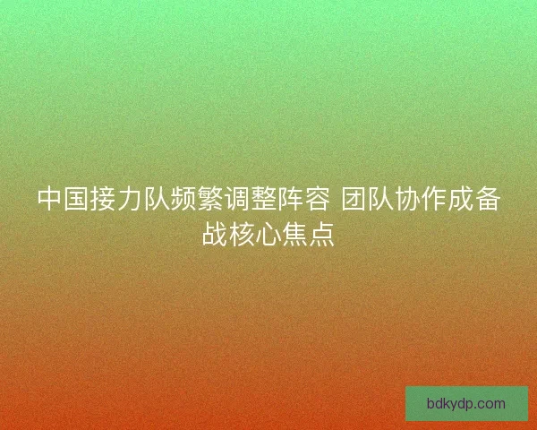 中国接力队频繁调整阵容 团队协作成备战核心焦点 中国接力队频繁调整阵容 团队协作成备战核心焦点