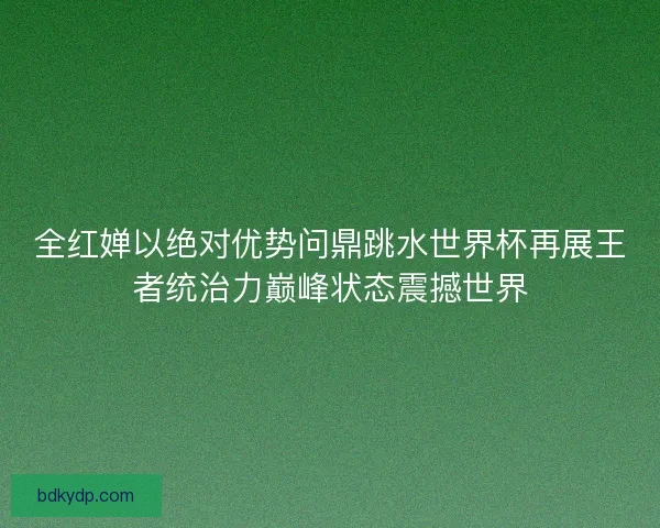 全红婵以绝对优势问鼎跳水世界杯再展王者统治力巅峰状态震撼世界 全红婵以绝对优势问鼎跳水世界杯再展王者统治力巅峰状态震撼世界
