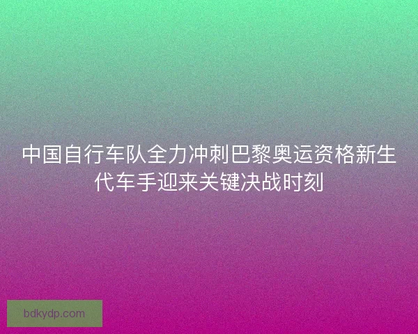中国自行车队全力冲刺巴黎奥运资格新生代车手迎来关键决战时刻