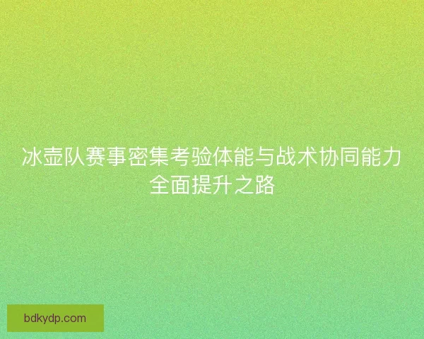 冰壶队赛事密集考验体能与战术协同能力全面提升之路 冰壶队赛事密集考验体能与战术协同能力全面提升之路