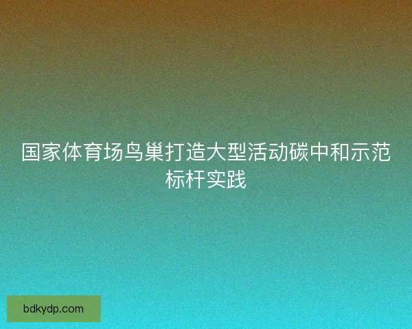 国家体育场鸟巢打造大型活动碳中和示范标杆实践 国家体育场鸟巢打造大型活动碳中和示范标杆实践